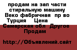 продам на зап части стиральную машину Веко,фабричная, пр-во Турция. › Цена ­ 1 000 - Самарская обл. Другое » Продам   